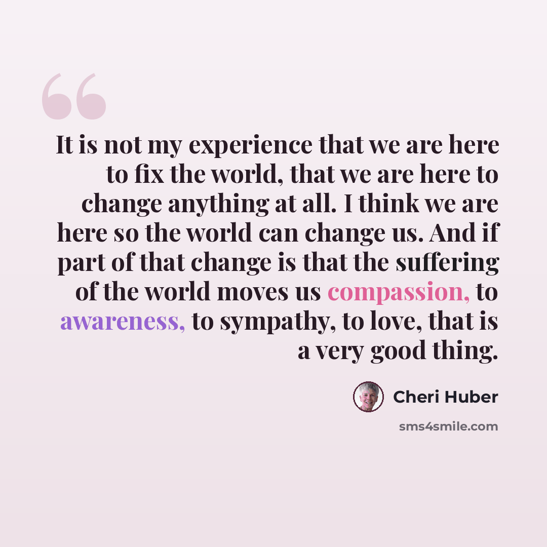 “It is not my experience that we are here to fix the world, that we are here to change anything at all. I think we are here so the world can change us. And if part of that change is that the suffering of the world moves us compassion, to awareness, to sympathy, to love, that is a very good thing.” quote by Cheri Huber