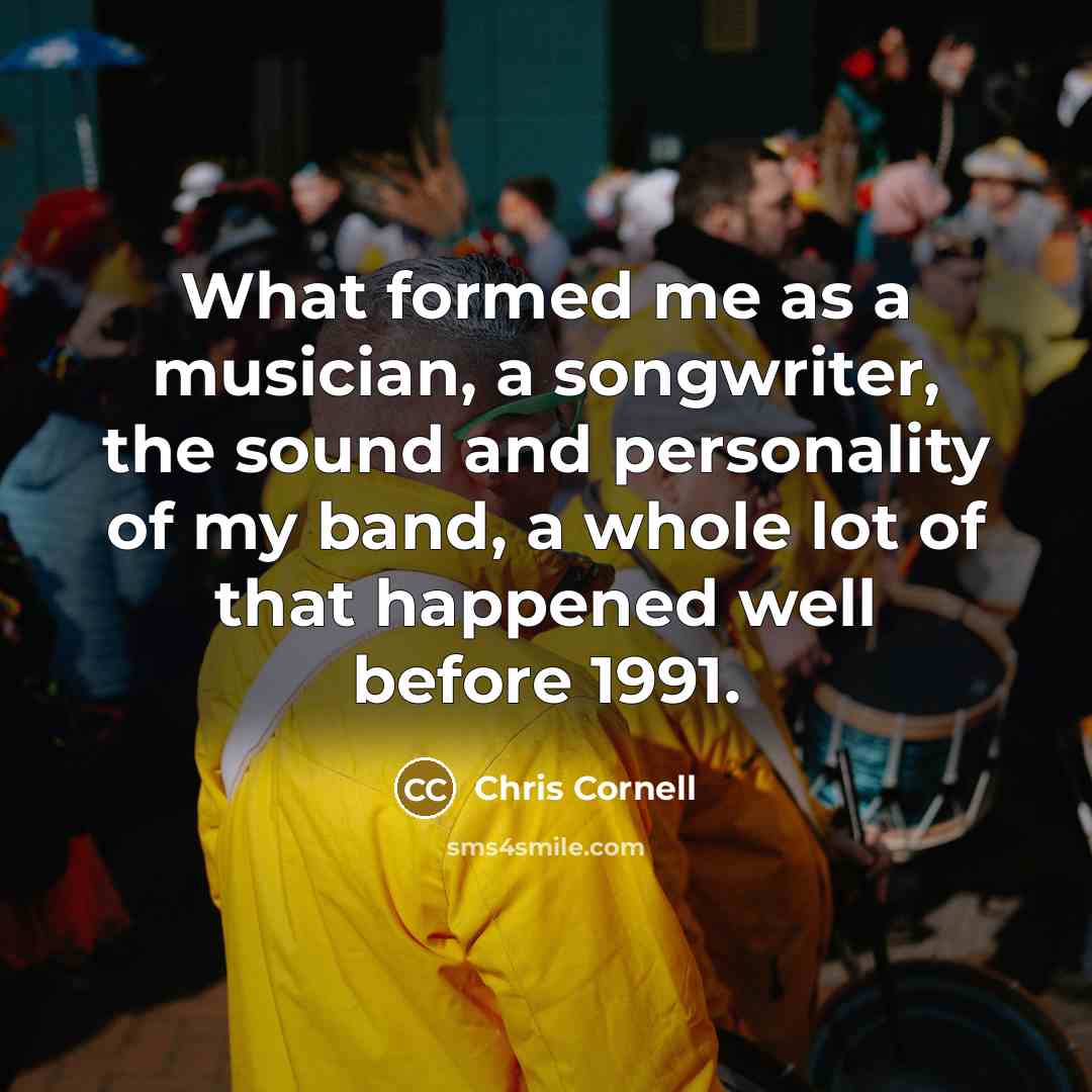 “What formed me as a musician, a songwriter, the sound and personality of my band, a whole lot of that happened well before 1991.” quote by Chris Cornell