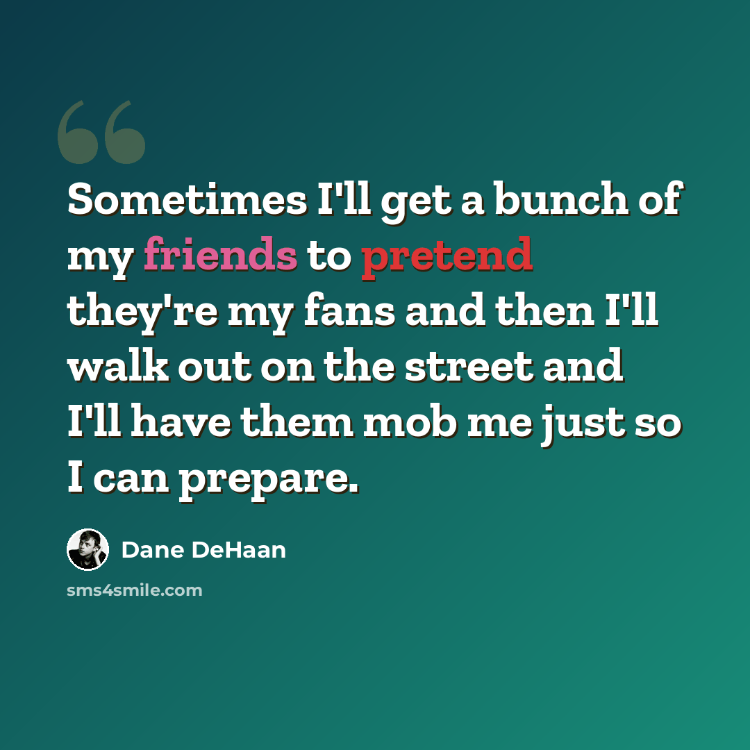 “Sometimes I'll get a bunch of my friends to pretend they're my fans and then I'll walk out on the street and I'll have them mob me just so I can prepare.” quote by Dane DeHaan