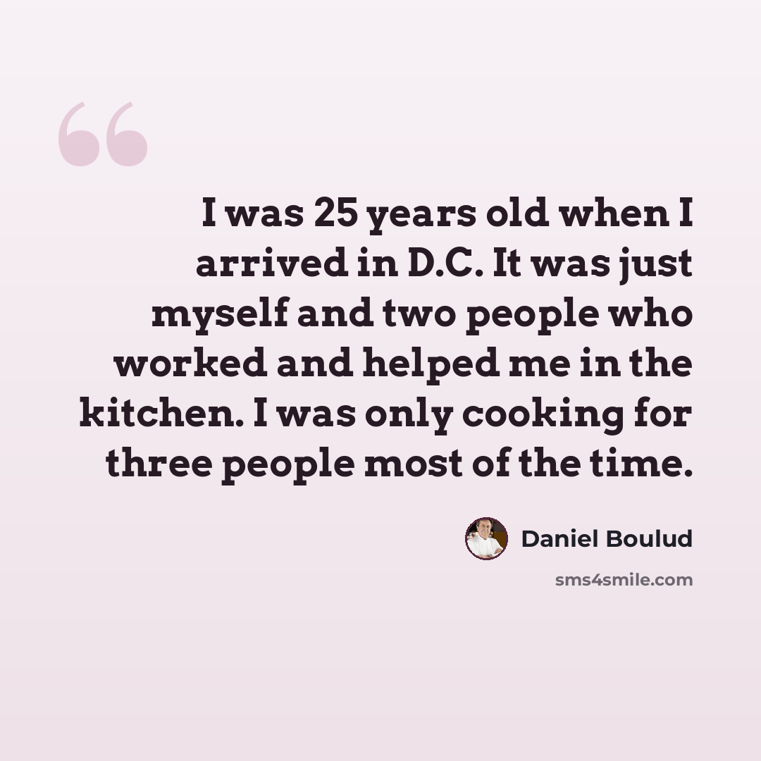 “I was 25 years old when I arrived in D.C. It was just myself and two people who worked and helped me in the kitchen. I was only cooking for three people most of the time.” quote by Daniel Boulud