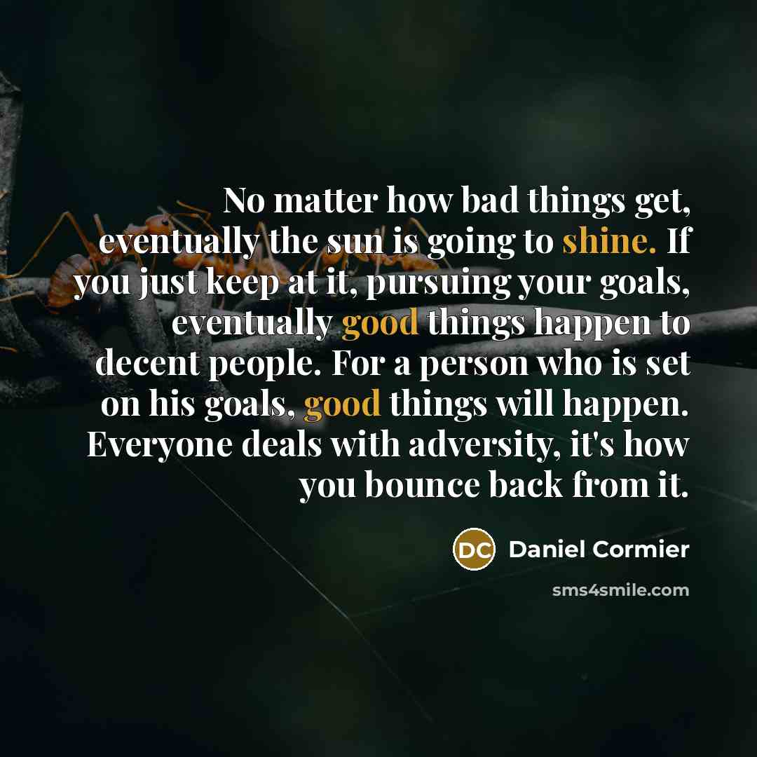 “No matter how bad things get, eventually the sun is going to shine. If you just keep at it, pursuing your goals, eventually good things happen to decent people. For a person who is set on his goals, good things will happen. Everyone deals with adversity, it's how you bounce back from it.” quote by Daniel Cormier