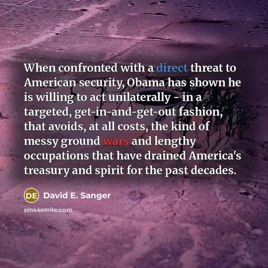 “When confronted with a direct threat to American security, Obama has shown he is willing to act unilaterally - in a targeted, get-in-and-get-out fashion, that avoids, at all costs, the kind of messy ground wars and lengthy occupations that have drained America's treasury and spirit for the past…” quote by David E. Sanger