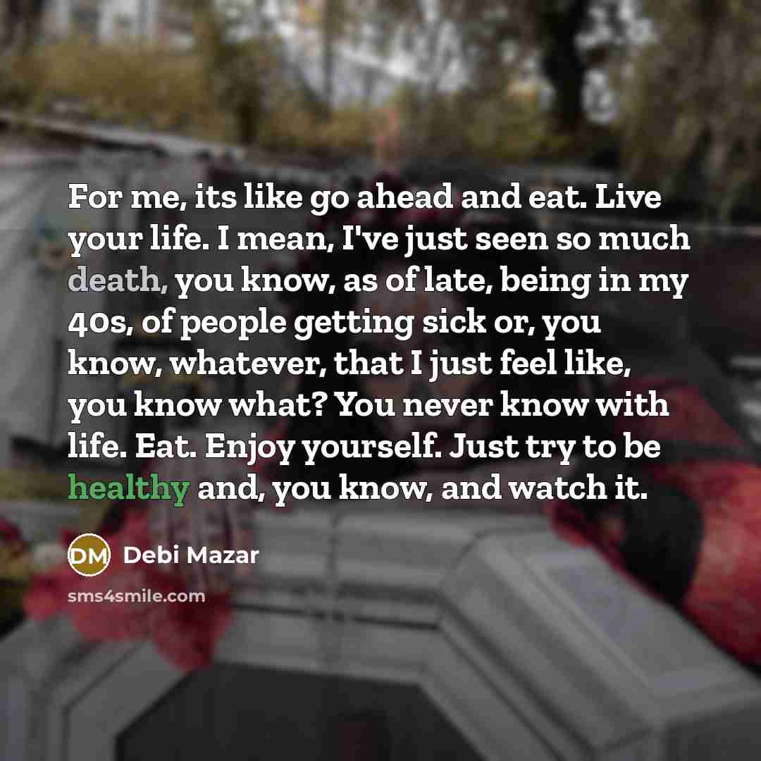 “For me, its like go ahead and eat. Live your life. I mean, I've just seen so much death, you know, as of late, being in my 40s, of people getting sick or, you know, whatever, that I just feel like, you know what? You never know with life. Eat. Enjoy yourself. Just try to be healthy and, you know…” quote by Debi Mazar