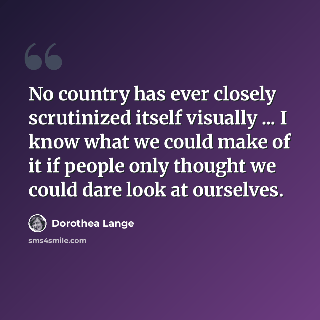 “No country has ever closely scrutinized itself visually ... I know what we could make of it if people only thought we could dare look at ourselves.” quote by Dorothea Lange
