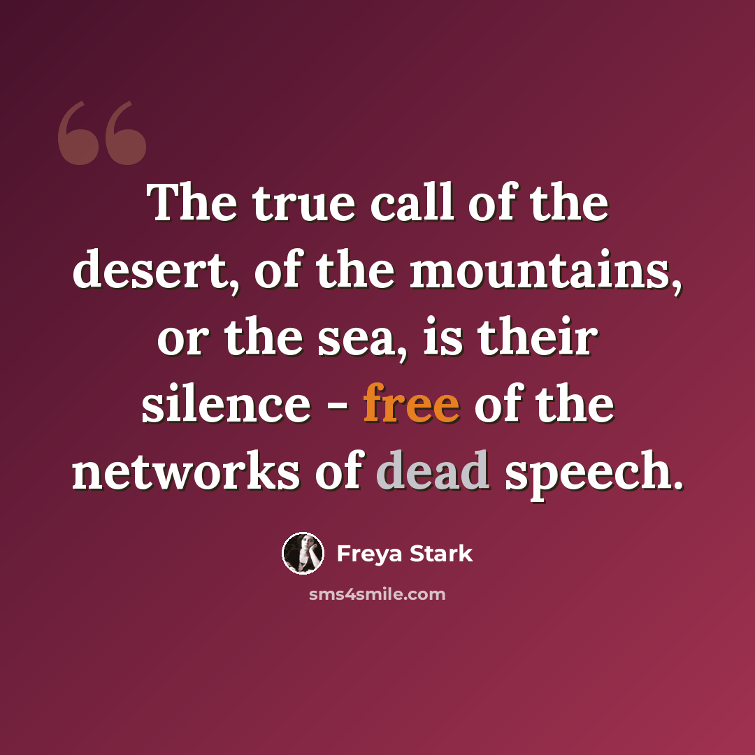 “The true call of the desert, of the mountains, or the sea, is their silence - free of the networks of dead speech.” quote by Freya Stark