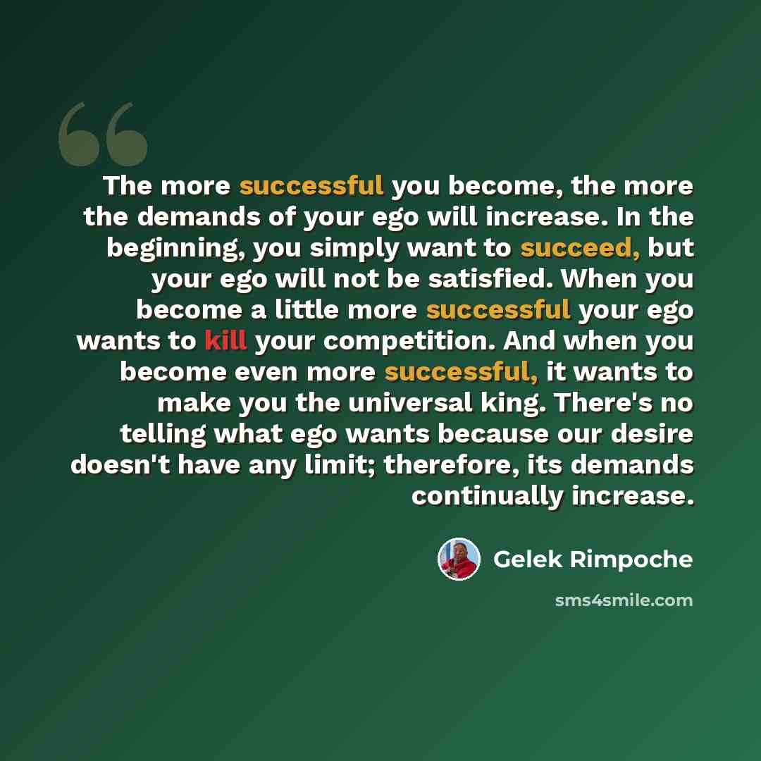 “The more successful you become, the more the demands of your ego will increase. In the beginning, you simply want to succeed, but your ego will not be satisfied. When you become a little more successful your ego wants to kill your competition. And when you become even more successful, it wants to…” quote by Gelek Rimpoche