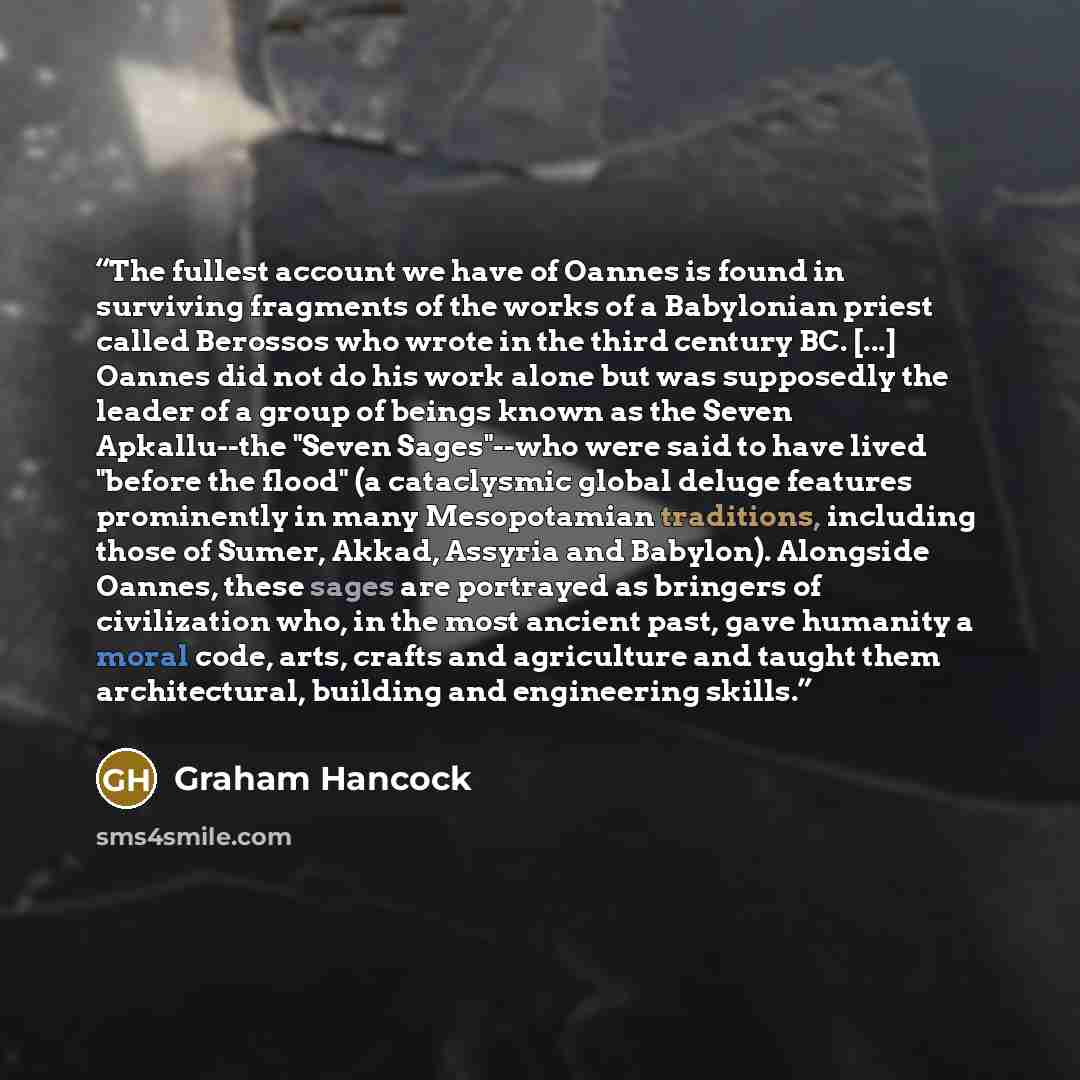 “The fullest account we have of Oannes is found in surviving fragments of the works of a Babylonian priest called Berossos who wrote in the third century BC. [...] Oannes did not do his work alone but was supposedly the leader of a group of beings known as the Seven Apkallu--the "Seven Sages"--who…” quote by Graham Hancock