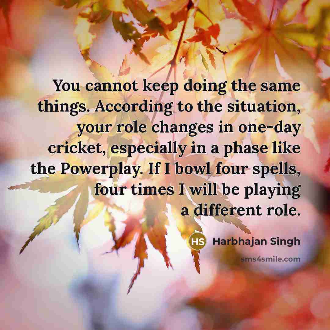 “You cannot keep doing the same things. According to the situation, your role changes in one-day cricket, especially in a phase like the Powerplay. If I bowl four spells, four times I will be playing a different role.” quote by Harbhajan Singh
