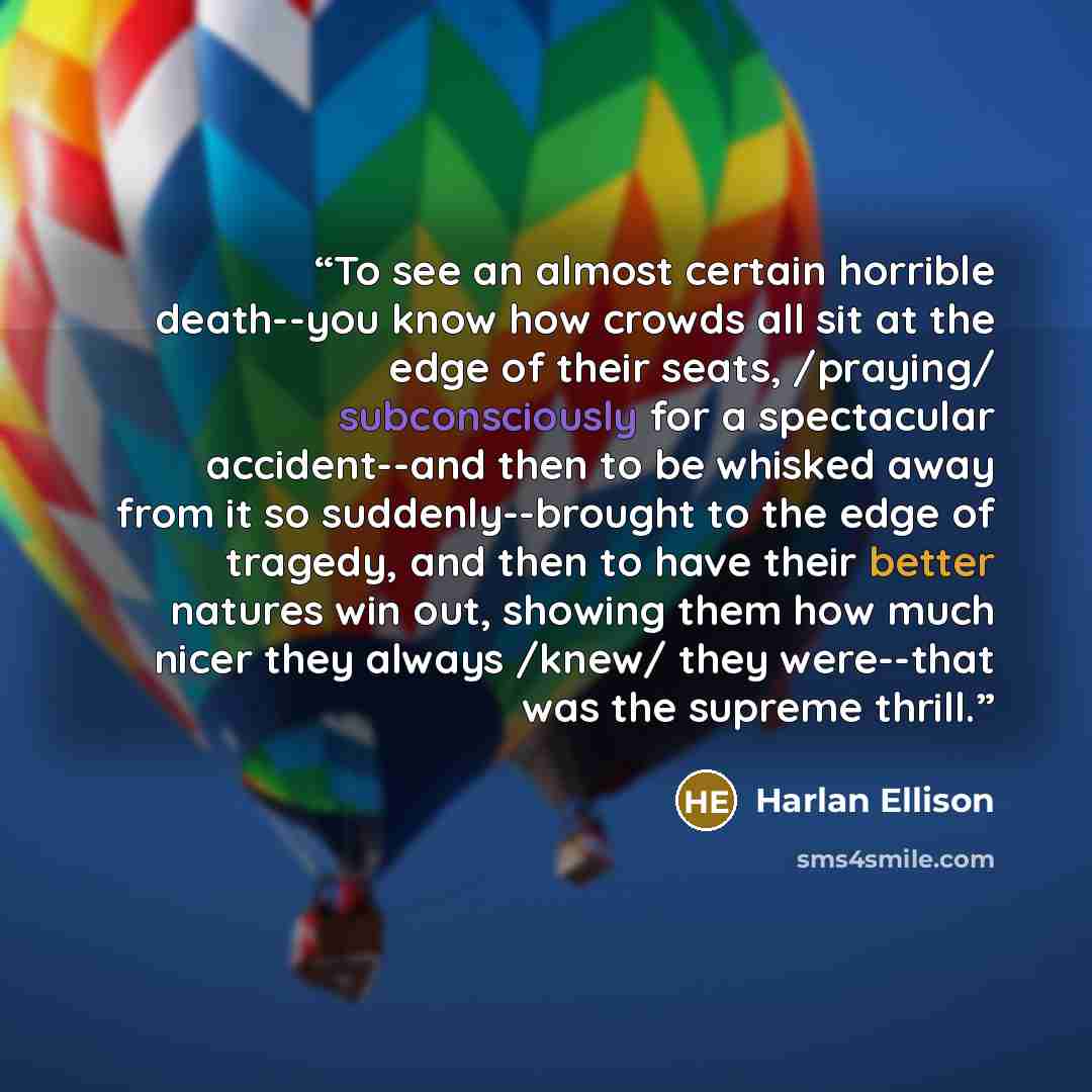 “To see an almost certain horrible death--you know how crowds all sit at the edge of their seats, /praying/ subconsciously for a spectacular accident--and then to be whisked away from it so suddenly--brought to the edge of tragedy, and then to have their better natures win out, showing them how…” quote by Harlan Ellison