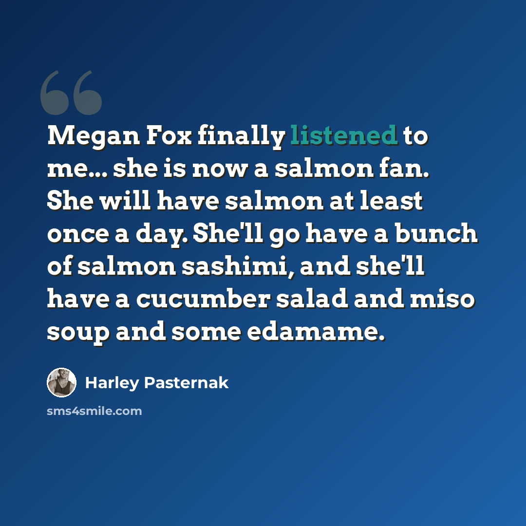 “Megan Fox finally listened to me... she is now a salmon fan. She will have salmon at least once a day. She'll go have a bunch of salmon sashimi, and she'll have a cucumber salad and miso soup and some edamame.” quote by Harley Pasternak