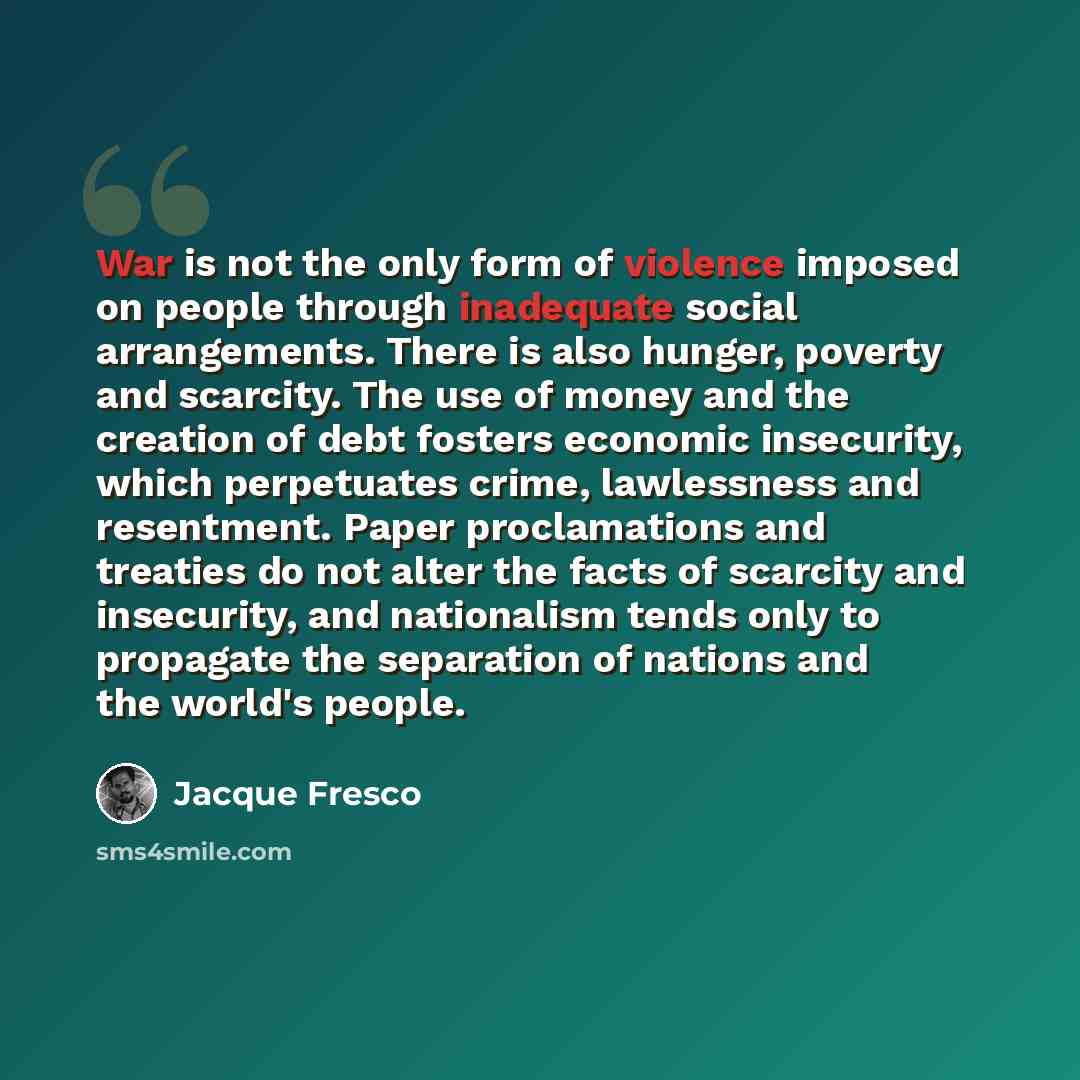 “War is not the only form of violence imposed on people through inadequate social arrangements. There is also hunger, poverty and scarcity. The use of money and the creation of debt fosters economic insecurity, which perpetuates crime, lawlessness and resentment. Paper proclamations and treaties do…” quote by Jacque Fresco