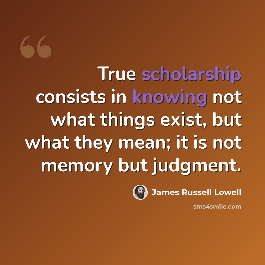 “True scholarship consists in knowing not what things exist, but what they mean; it is not memory but judgment.” quote by James Russell Lowell