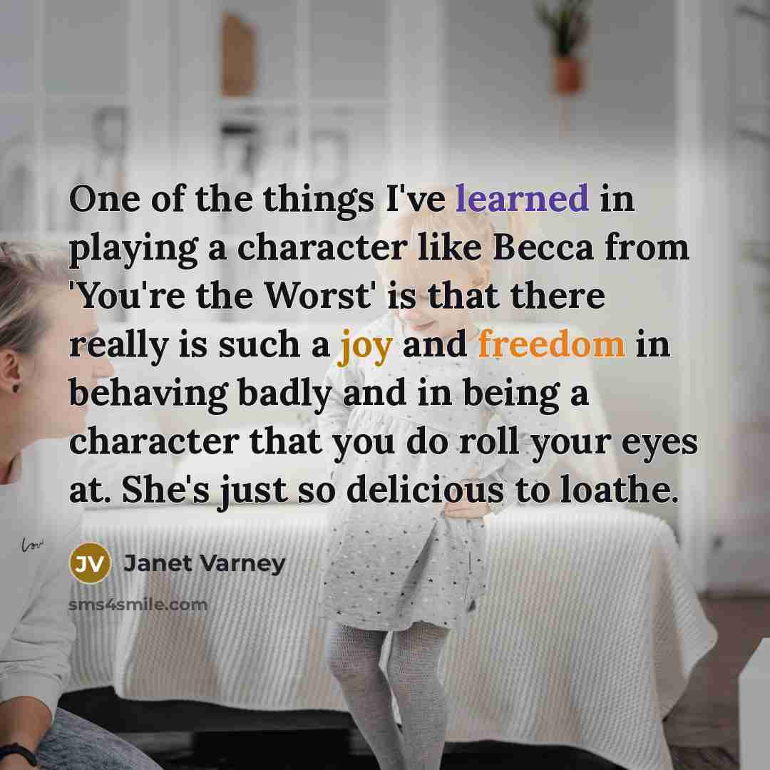 “One of the things I've learned in playing a character like Becca from 'You're the Worst' is that there really is such a joy and freedom in behaving badly and in being a character that you do roll your eyes at. She's just so delicious to loathe.” quote by Janet Varney