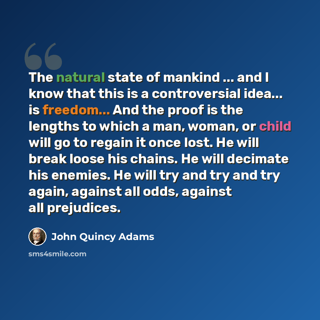 “The natural state of mankind ... and I know that this is a controversial idea... is freedom... And the proof is the lengths to which a man, woman, or child will go to regain it once lost. He will break loose his chains. He will decimate his enemies. He will try and try and try again, against all…” quote by John Quincy Adams