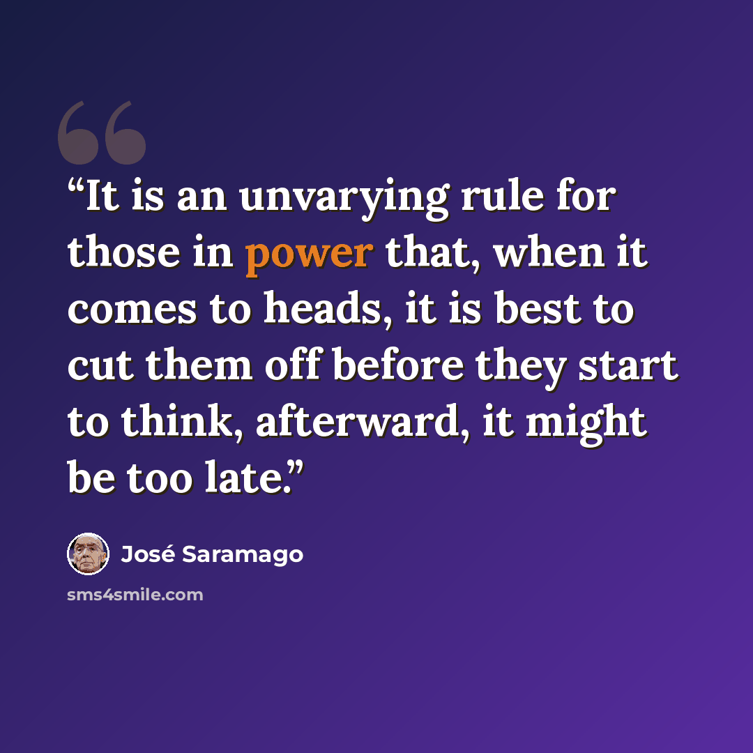 “It is an unvarying rule for those in power that, when it comes to heads, it is best to cut them off before they start to think, afterward, it might be too late.” quote by José Saramago