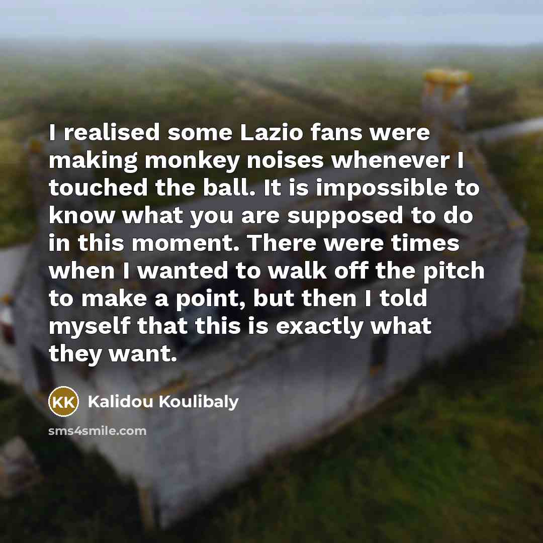 “I realised some Lazio fans were making monkey noises whenever I touched the ball. It is impossible to know what you are supposed to do in this moment. There were times when I wanted to walk off the pitch to make a point, but then I told myself that this is exactly what they want.” quote by Kalidou Koulibaly
