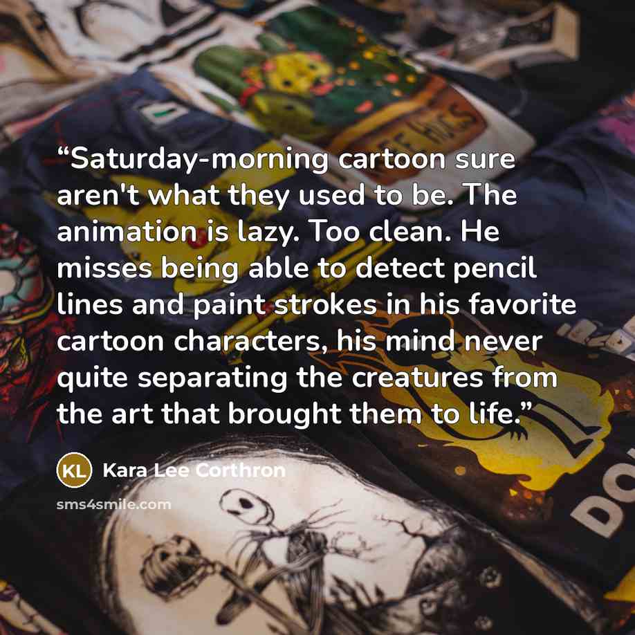 “Saturday-morning cartoon sure aren't what they used to be. The animation is lazy. Too clean. He misses being able to detect pencil lines and paint strokes in his favorite cartoon characters, his mind never quite separating the creatures from the art that brought them to life.” quote by Kara Lee Corthron