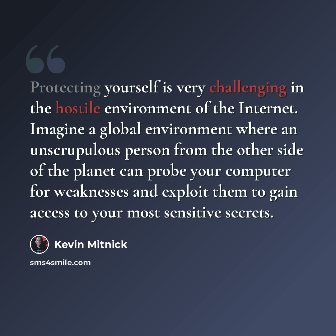 “Protecting yourself is very challenging in the hostile environment of the Internet. Imagine a global environment where an unscrupulous person from the other side of the planet can probe your computer for weaknesses and exploit them to gain access to your most sensitive secrets.” quote by Kevin Mitnick