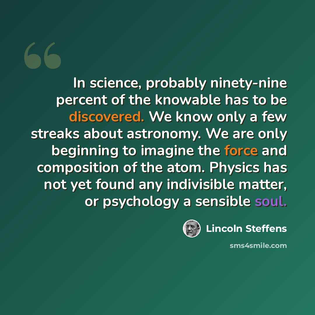 “In science, probably ninety-nine percent of the knowable has to be discovered. We know only a few streaks about astronomy. We are only beginning to imagine the force and composition of the atom. Physics has not yet found any indivisible matter, or psychology a sensible soul.” quote by Lincoln Steffens