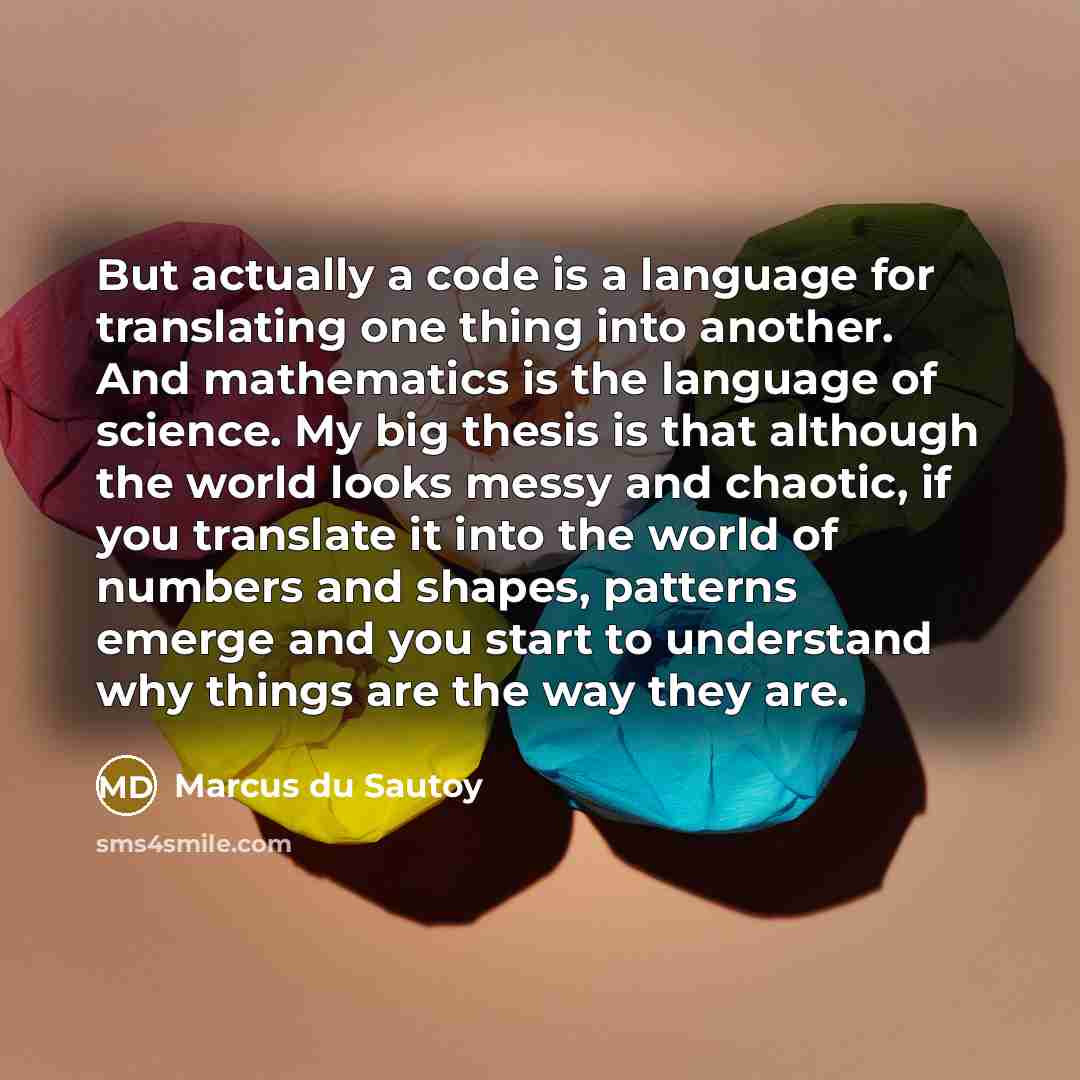 “But actually a code is a language for translating one thing into another. And mathematics is the language of science. My big thesis is that although the world looks messy and chaotic, if you translate it into the world of numbers and shapes, patterns emerge and you start to understand why things…” quote by Marcus du Sautoy