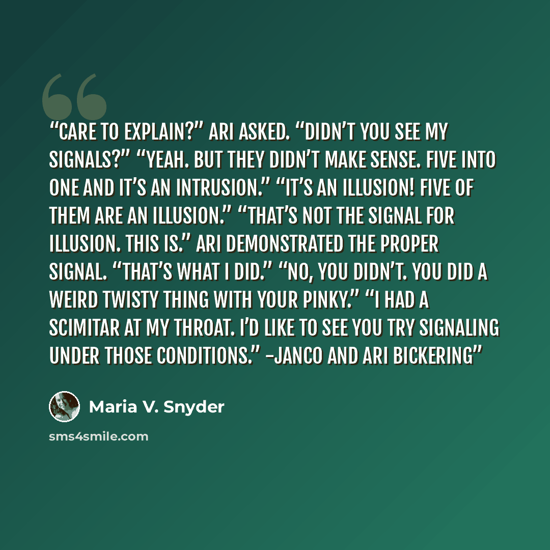 “Care to explain?” Ari asked. “Didn’t you see my signals?” “Yeah. But they didn’t make sense. Five into one and it’s an intrusion.” “It’s an illusion! Five of them are an illusion.” “That’s not the signal for illusion. This is.” Ari demonstrated the proper signal. “That’s what I did.” “No, you…” quote by Maria V. Snyder