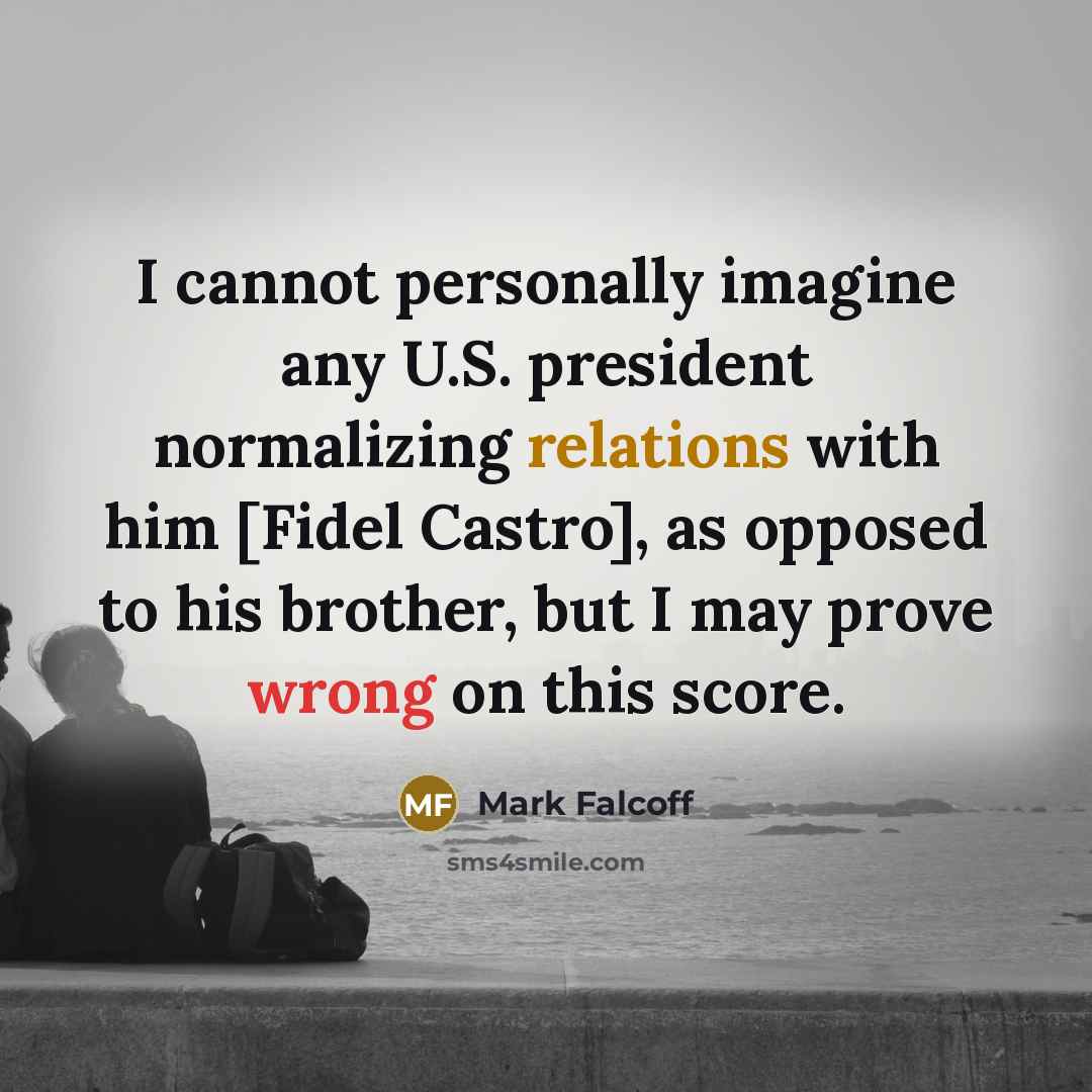 “I cannot personally imagine any U.S. president normalizing relations with him [Fidel Castro], as opposed to his brother, but I may prove wrong on this score.” quote by Mark Falcoff