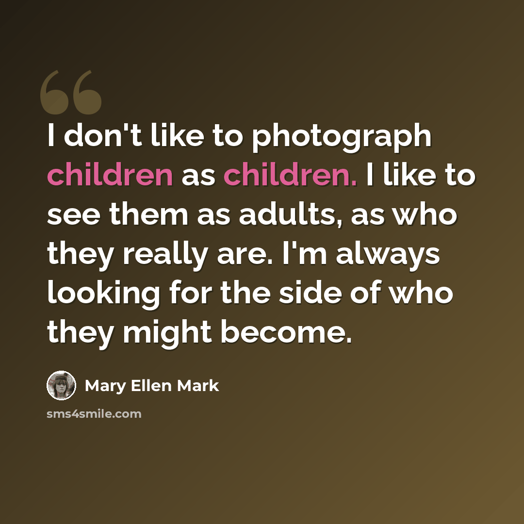 “I don't like to photograph children as children. I like to see them as adults, as who they really are. I'm always looking for the side of who they might become.” quote by Mary Ellen Mark