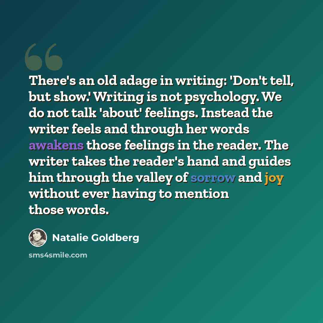 “There's an old adage in writing: 'Don't tell, but show.' Writing is not psychology. We do not talk 'about' feelings. Instead the writer feels and through her words awakens those feelings in the reader. The writer takes the reader's hand and guides him through the valley of sorrow and joy without…” quote by Natalie Goldberg