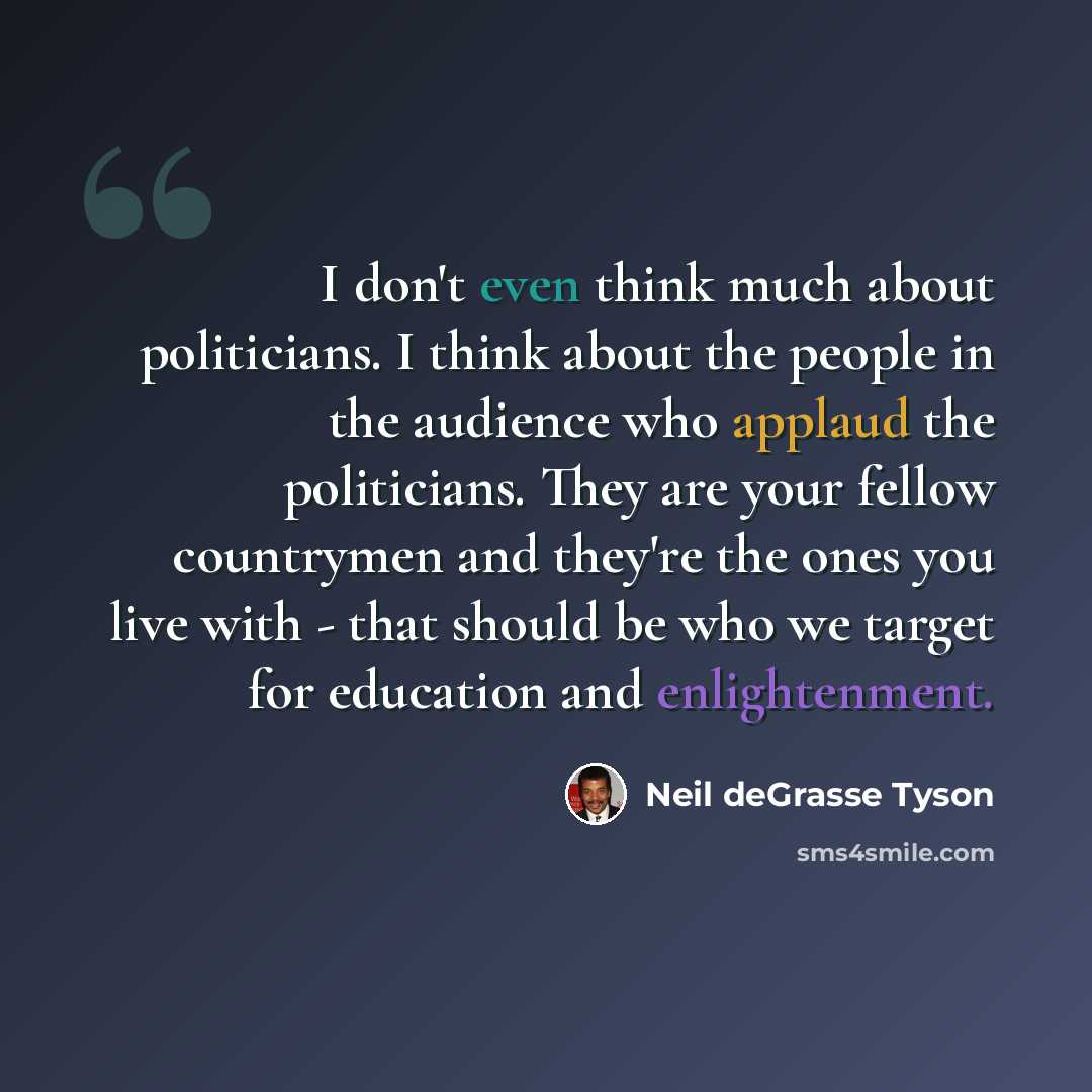 “I don't even think much about politicians. I think about the people in the audience who applaud the politicians. They are your fellow countrymen and they're the ones you live with - that should be who we target for education and enlightenment.” quote by Neil deGrasse Tyson