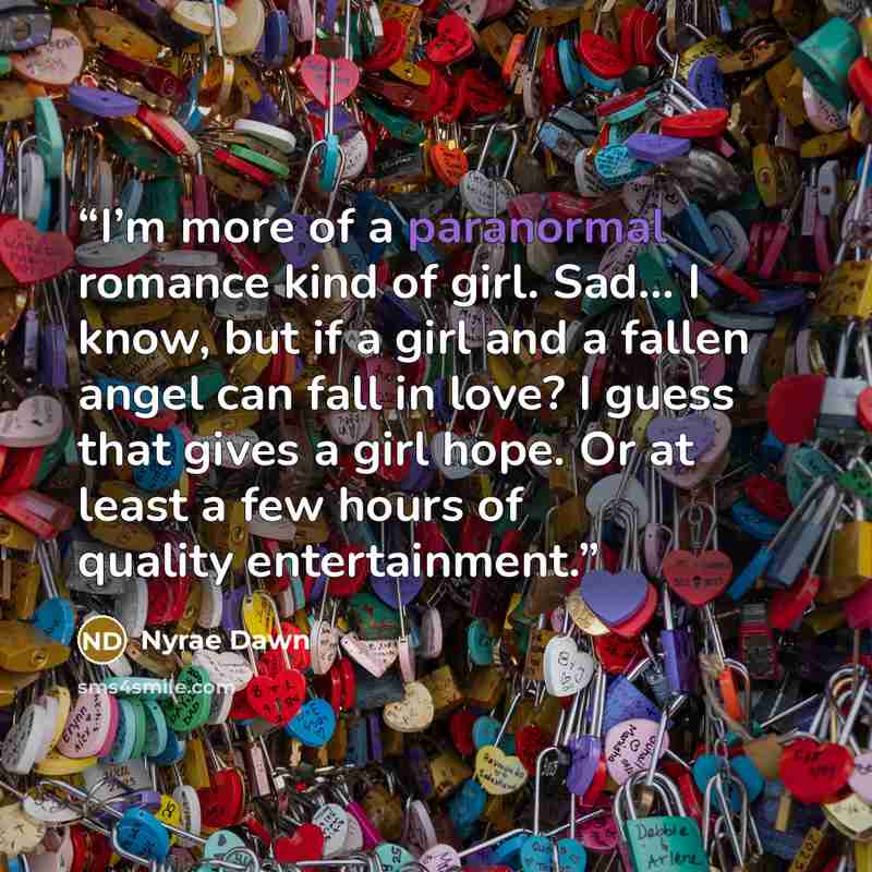 “I’m more of a paranormal romance kind of girl. Sad… I know, but if a girl and a fallen angel can fall in love? I guess that gives a girl hope. Or at least a few hours of quality entertainment.” quote by Nyrae Dawn