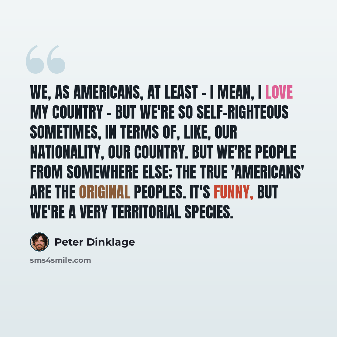 “We, as Americans, at least - I mean, I love my country - but we're so self-righteous sometimes, in terms of, like, our nationality, our country. But we're people from somewhere else; the true 'Americans' are the original peoples. It's funny, but we're a very territorial species.” quote by Peter Dinklage