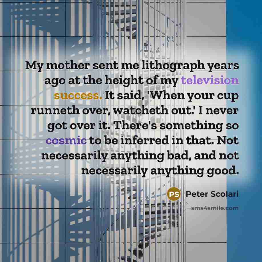 “My mother sent me lithograph years ago at the height of my television success. It said, 'When your cup runneth over, watcheth out.' I never got over it. There's something so cosmic to be inferred in that. Not necessarily anything bad, and not necessarily anything good.” quote by Peter Scolari