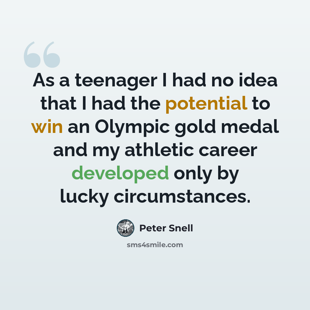 “As a teenager I had no idea that I had the potential to win an Olympic gold medal and my athletic career developed only by lucky circumstances.” quote by Peter Snell