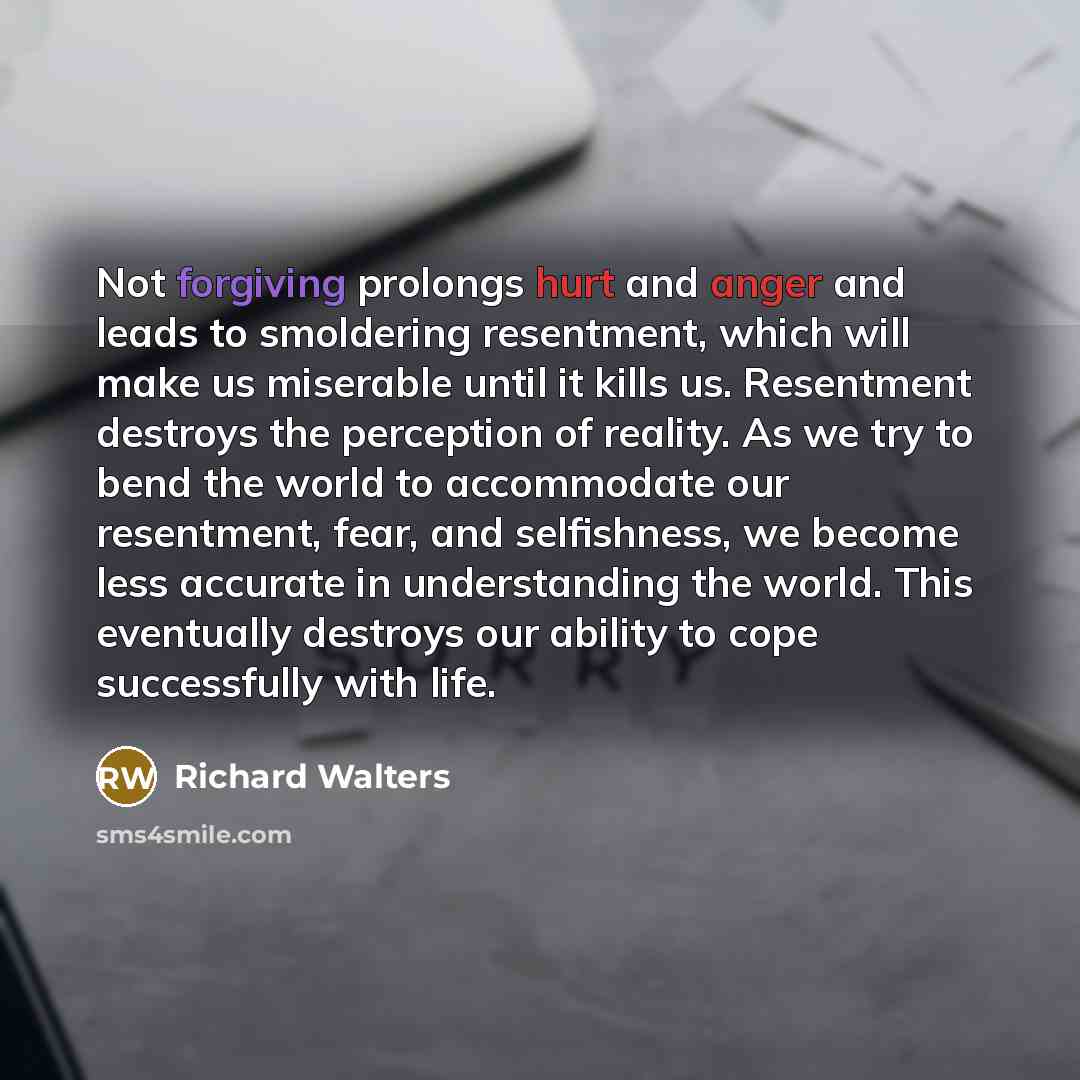 “Not forgiving prolongs hurt and anger and leads to smoldering resentment, which will make us miserable until it kills us. Resentment destroys the perception of reality. As we try to bend the world to accommodate our resentment, fear, and selfishness, we become less accurate in understanding the…” quote by Richard Walters