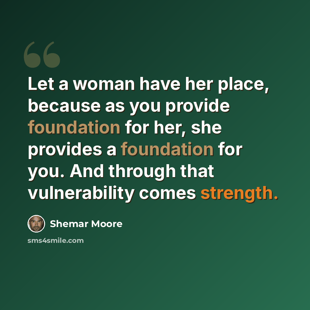 “Let a woman have her place, because as you provide foundation for her, she provides a foundation for you. And through that vulnerability comes strength.” quote by Shemar Moore