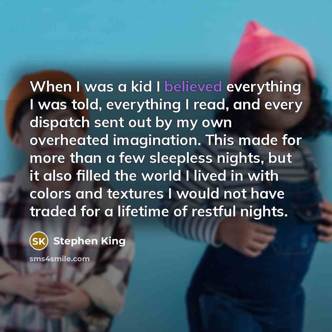 “When I was a kid I believed everything I was told, everything I read, and every dispatch sent out by my own overheated imagination. This made for more than a few sleepless nights, but it also filled the world I lived in with colors and textures I would not have traded for a lifetime of restful…” quote by Stephen King