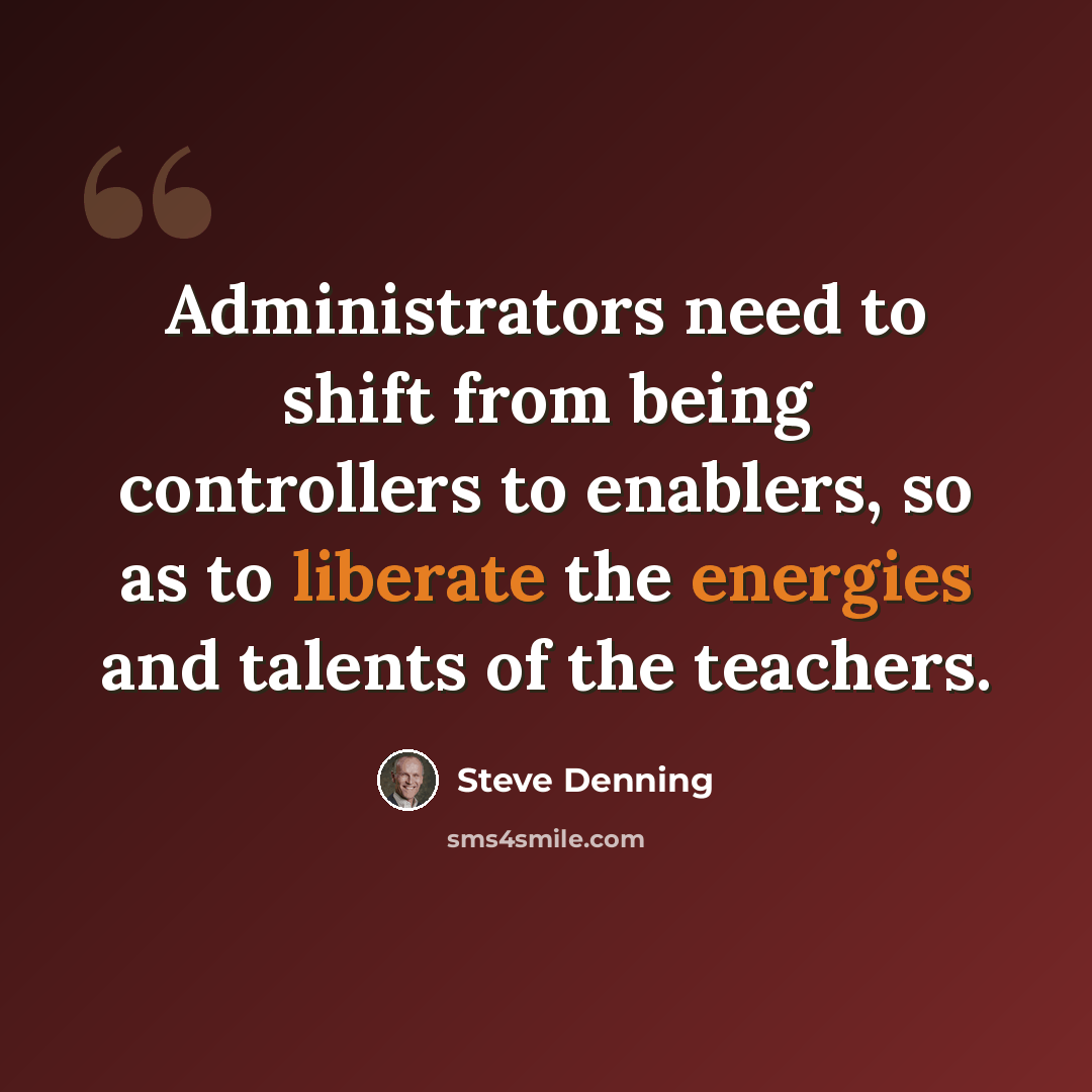 “Administrators need to shift from being controllers to enablers, so as to liberate the energies and talents of the teachers.” quote by Steve Denning