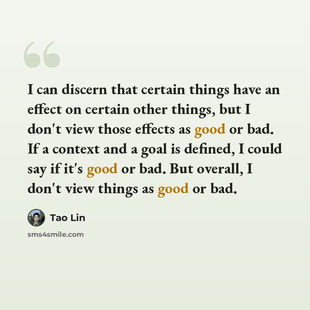 “I can discern that certain things have an effect on certain other things, but I don't view those effects as good or bad. If a context and a goal is defined, I could say if it's good or bad. But overall, I don't view things as good or bad.” quote by Tao Lin