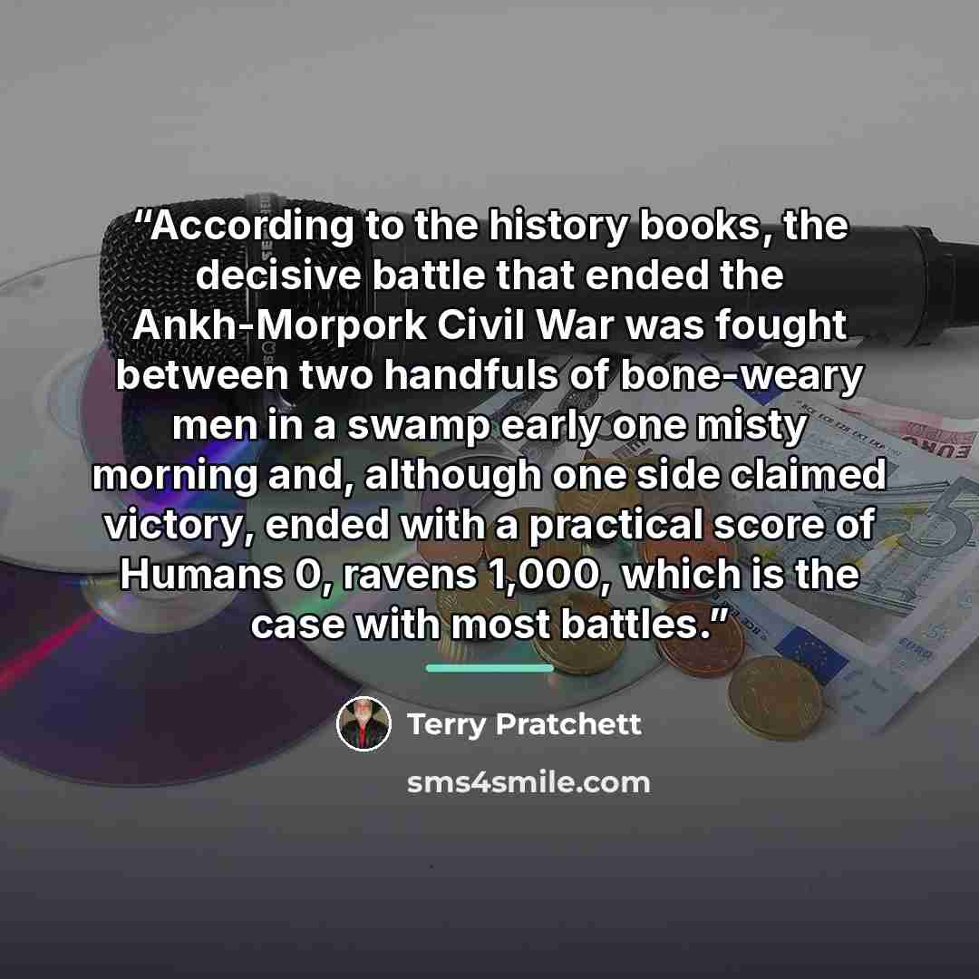 “According to the history books, the decisive battle that ended the Ankh-Morpork Civil War was fought between two handfuls of bone-weary men in a swamp early one misty morning and, although one side claimed victory, ended with a practical score of Humans 0, ravens 1,000, which is the case with most…” quote by Terry Pratchett