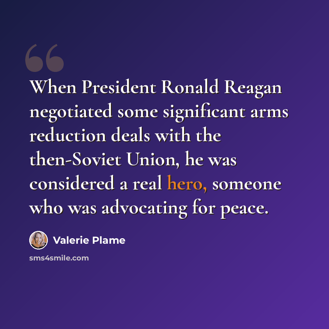 “When President Ronald Reagan negotiated some significant arms reduction deals with the then-Soviet Union, he was considered a real hero, someone who was advocating for peace.” quote by Valerie Plame