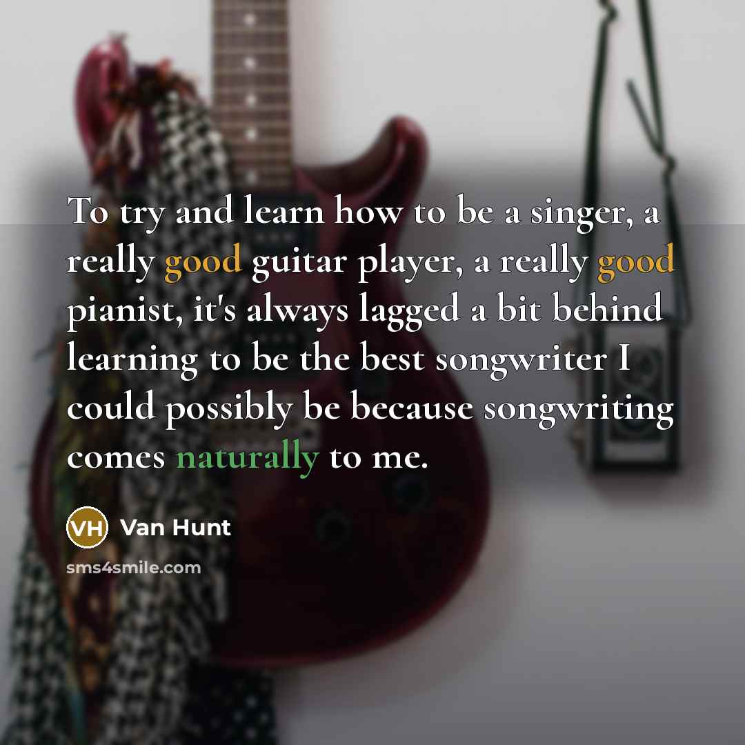 “To try and learn how to be a singer, a really good guitar player, a really good pianist, it's always lagged a bit behind learning to be the best songwriter I could possibly be because songwriting comes naturally to me.” quote by Van Hunt