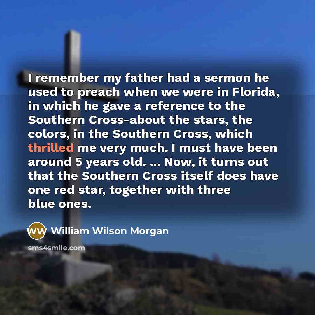 “I remember my father had a sermon he used to preach when we were in Florida, in which he gave a reference to the Southern Cross-about the stars, the colors, in the Southern Cross, which thrilled me very much. I must have been around 5 years old. ... Now, it turns out that the Southern Cross itself…” quote by William Wilson Morgan