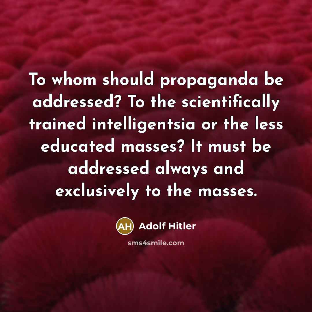“To whom should propaganda be addressed? To the scientifically trained intelligentsia or the less educated masses? It must be addressed always and exclusively to the masses.” quote by Adolf Hitler