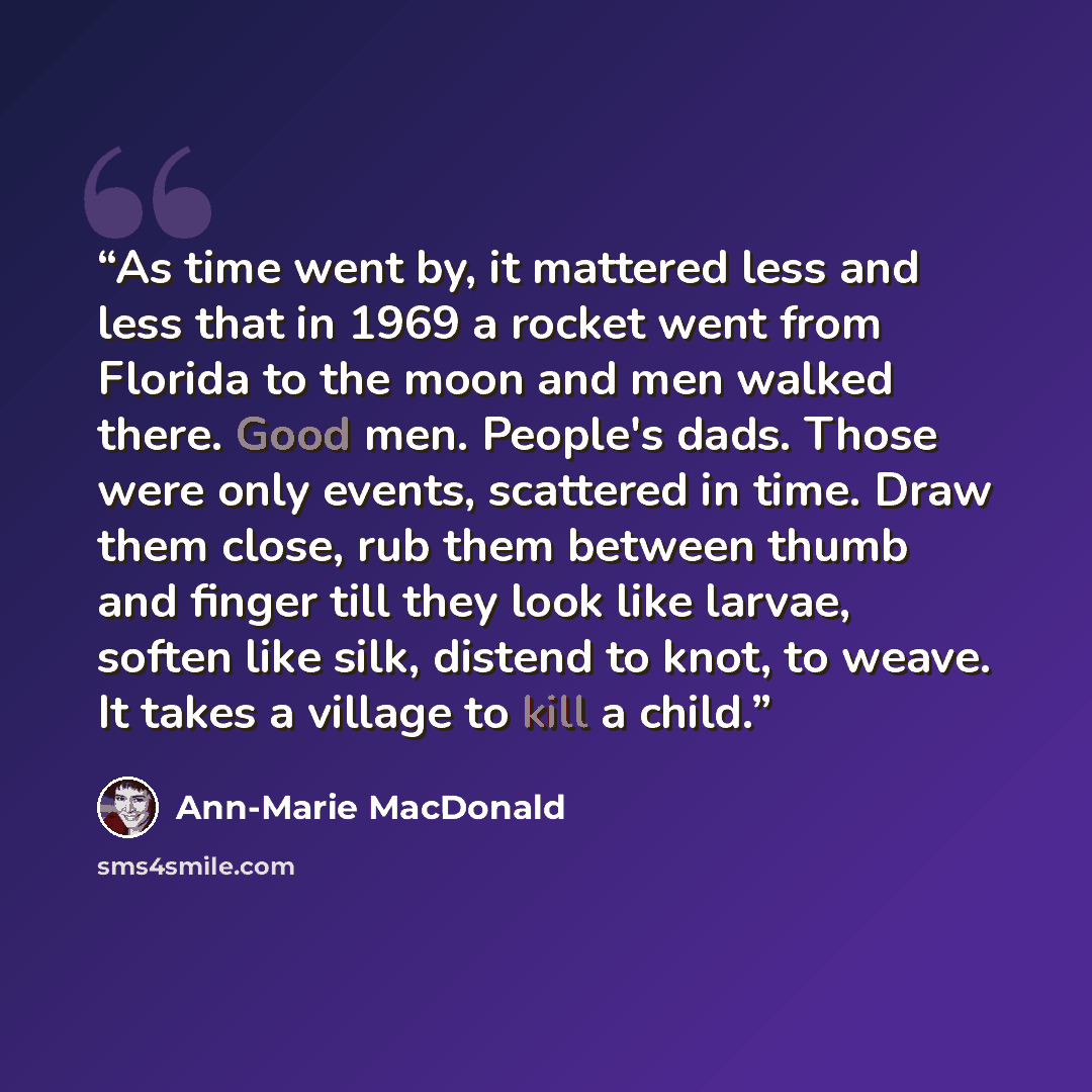 “As time went by, it mattered less and less that in 1969 a rocket went from Florida to the moon and men walked there. Good men. People's dads. Those were only events, scattered in time. Draw them close, rub them between thumb and finger till they look like larvae, soften like silk, distend to knot…” quote by Ann-Marie MacDonald