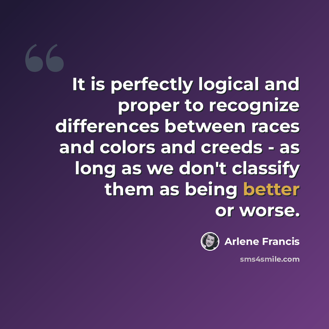 “It is perfectly logical and proper to recognize differences between races and colors and creeds - as long as we don't classify them as being better or worse.” quote by Arlene Francis