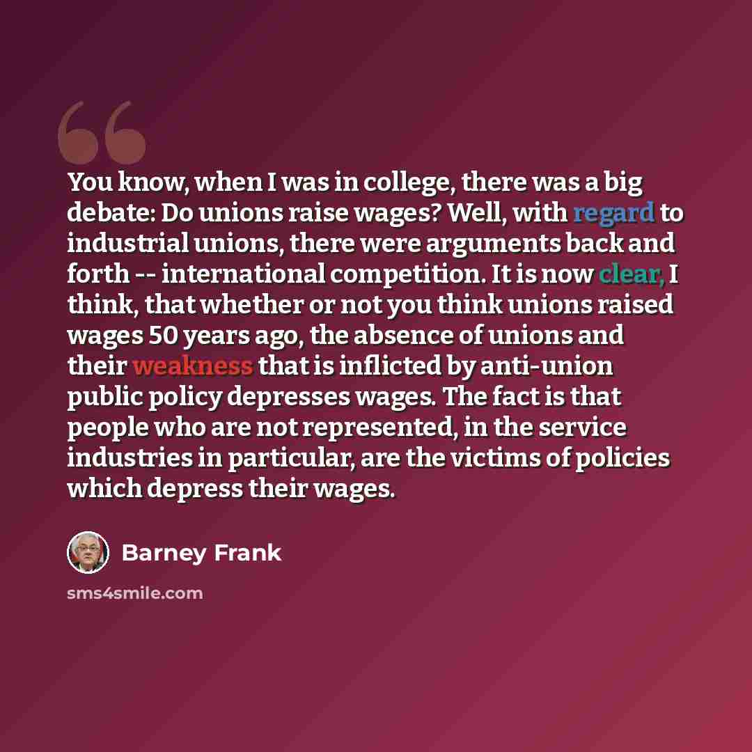 “You know, when I was in college, there was a big debate: Do unions raise wages? Well, with regard to industrial unions, there were arguments back and forth -- international competition. It is now clear, I think, that whether or not you think unions raised wages 50 years ago, the absence of unions…” quote by Barney Frank