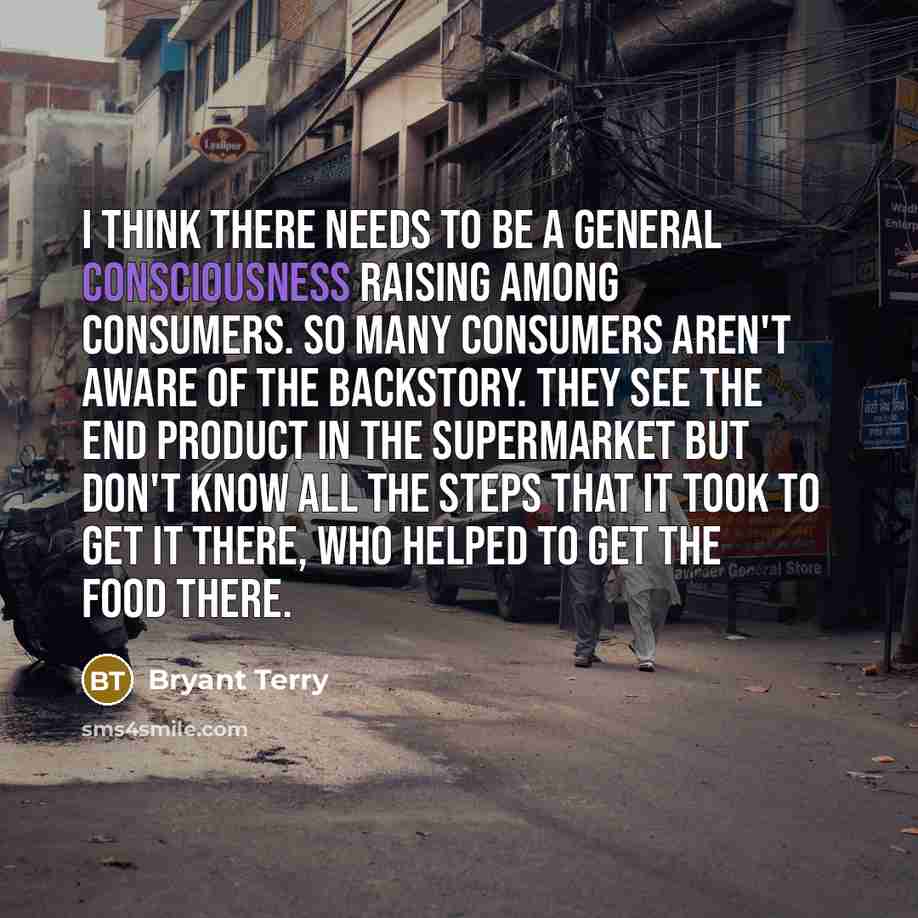 “I think there needs to be a general consciousness raising among consumers. So many consumers aren't aware of the backstory. They see the end product in the supermarket but don't know all the steps that it took to get it there, who helped to get the food there.” quote by Bryant Terry