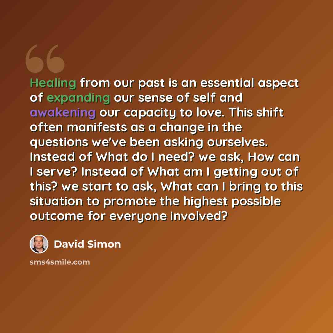 “Healing from our past is an essential aspect of expanding our sense of self and awakening our capacity to love. This shift often manifests as a change in the questions we've been asking ourselves. Instead of What do I need? we ask, How can I serve? Instead of What am I getting out of this? we…” quote by David Simon