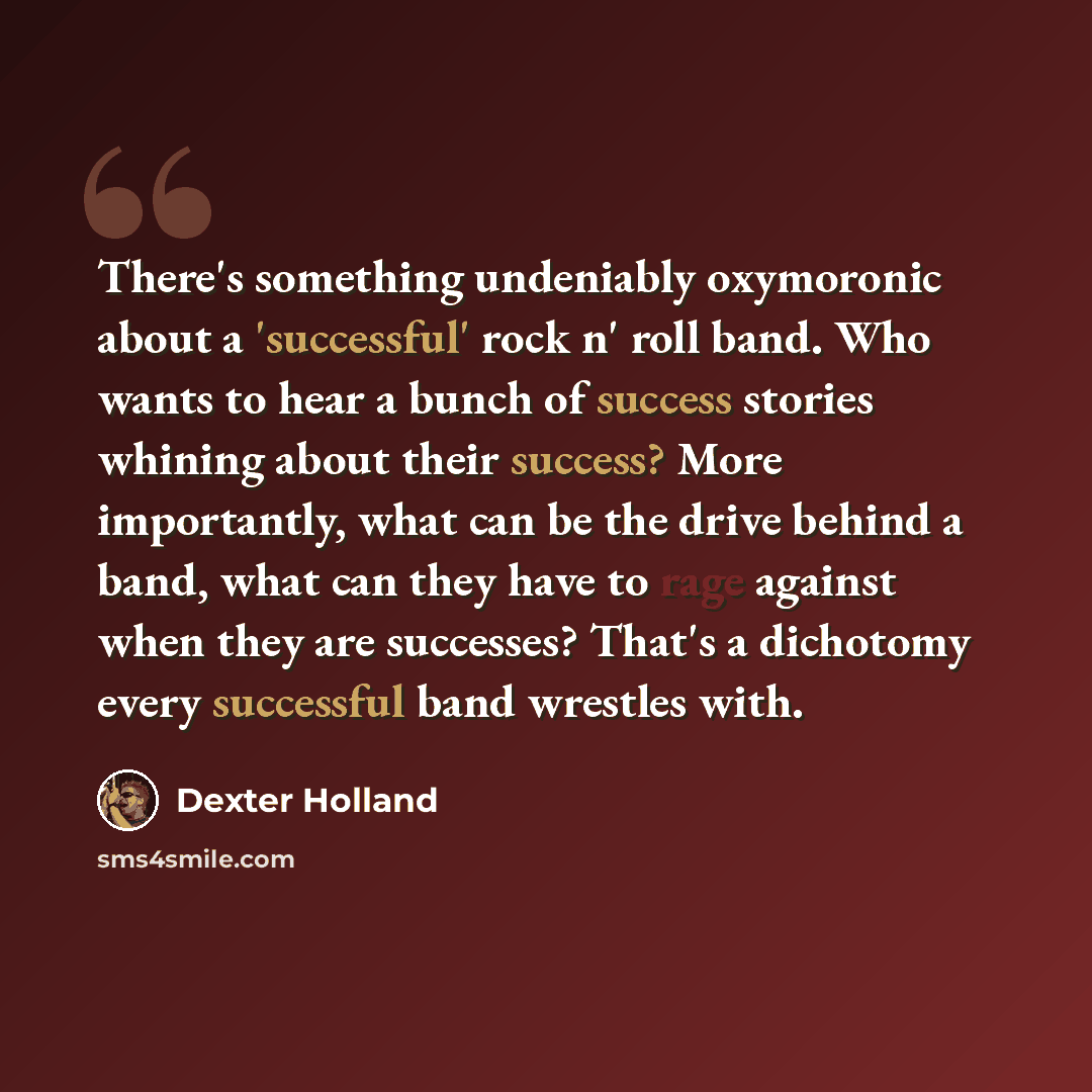 “There's something undeniably oxymoronic about a 'successful' rock n' roll band. Who wants to hear a bunch of success stories whining about their success? More importantly, what can be the drive behind a band, what can they have to rage against when they are successes? That's a dichotomy every…” quote by Dexter Holland