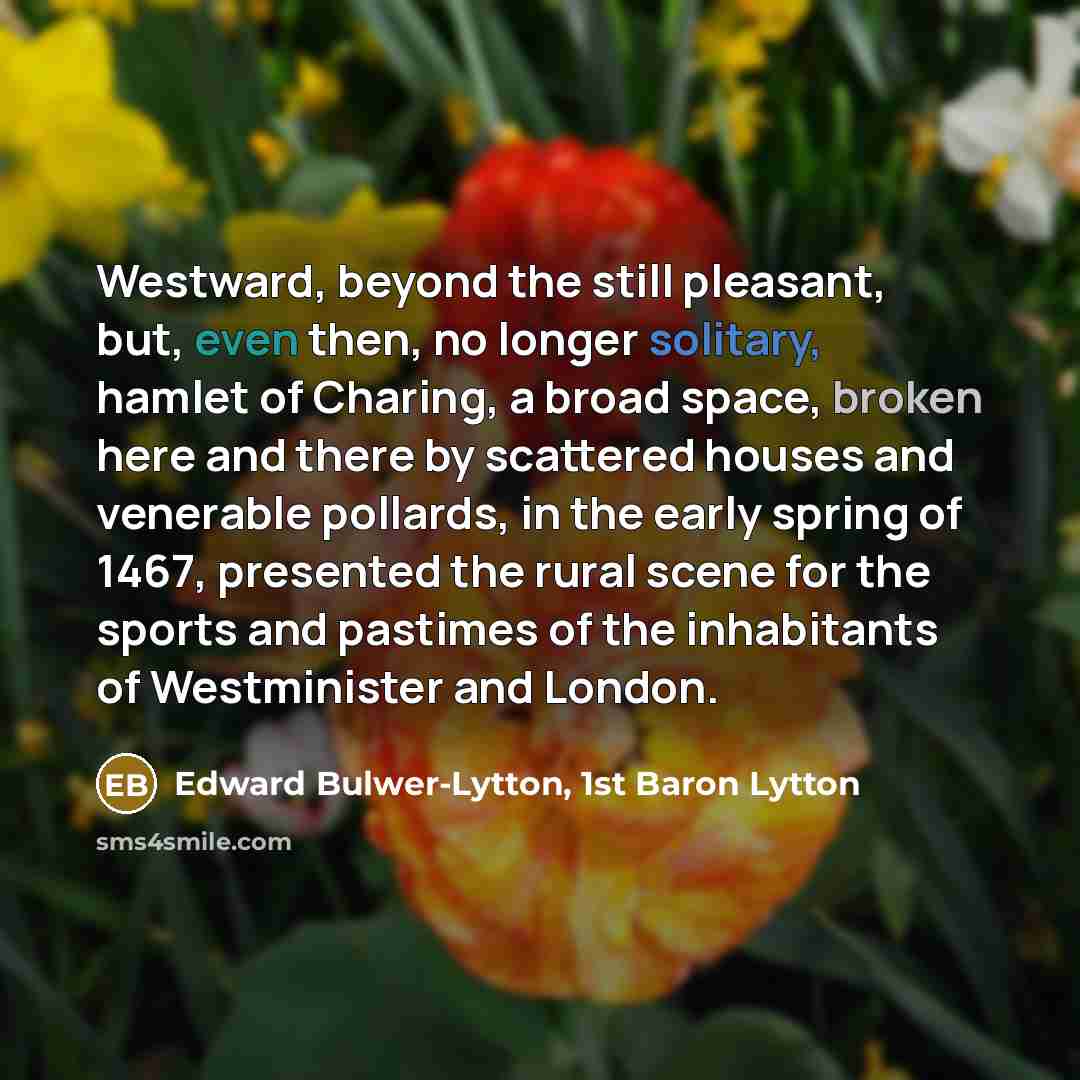 “Westward, beyond the still pleasant, but, even then, no longer solitary, hamlet of Charing, a broad space, broken here and there by scattered houses and venerable pollards, in the early spring of 1467, presented the rural scene for the sports and pastimes of the inhabitants of Westminister and…” quote by Edward Bulwer-Lytton, 1st Baron Lytton